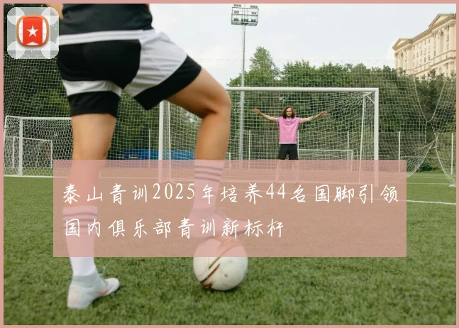 泰山青训2025年培养44名国脚引领国内俱乐部青训新标杆