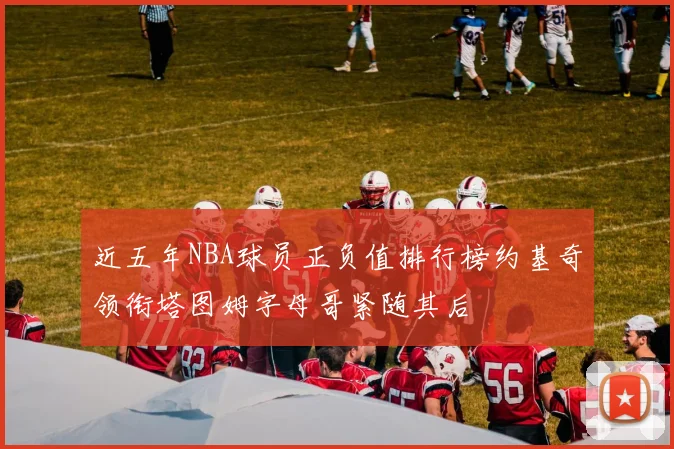 近五年NBA球员正负值排行榜约基奇领衔塔图姆字母哥紧随其后