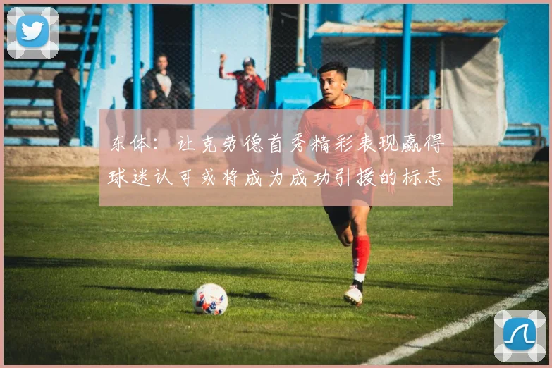 东体：让克劳德首秀精彩表现赢得球迷认可或将成为成功引援的标志
