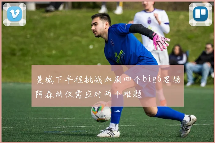 曼城下半程挑战加剧四个big6客场阿森纳仅需应对两个难题