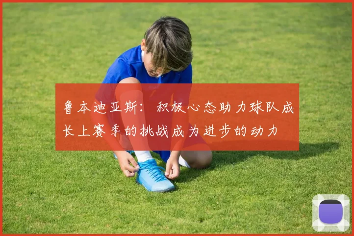 鲁本迪亚斯：积极心态助力球队成长上赛季的挑战成为进步的动力