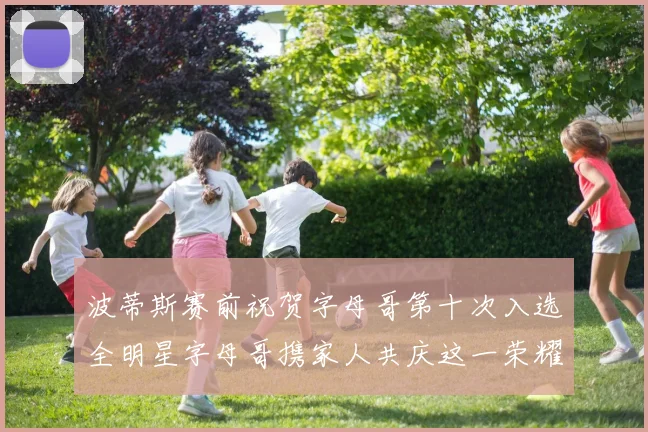 波蒂斯赛前祝贺字母哥第十次入选全明星字母哥携家人共庆这一荣耀时刻