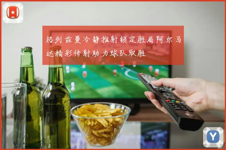 格列兹曼冷静推射锁定胜局阿尔马达精彩传射助力球队取胜