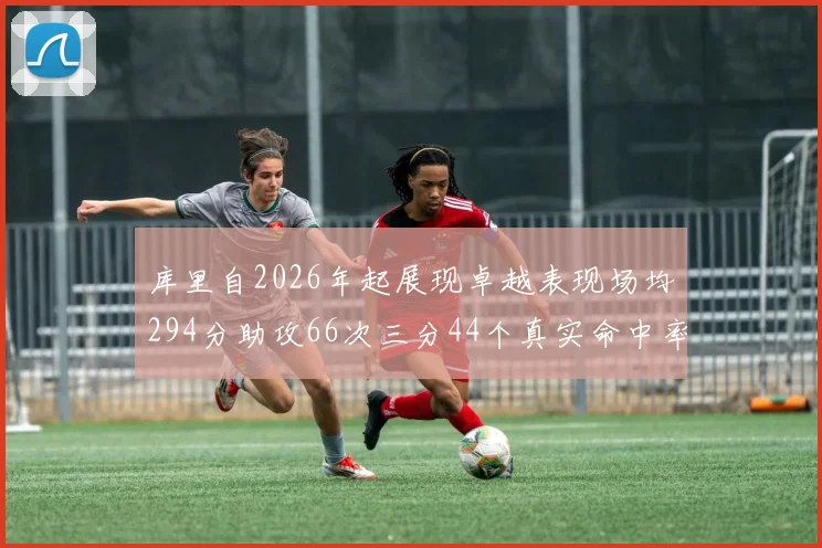 库里自2026年起展现卓越表现场均294分助攻66次三分44个真实命中率高达637