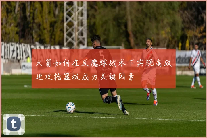 火箭如何在反魔球战术下实现高效进攻抢篮板成为关键因素