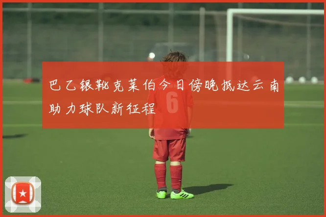 巴乙银靴克莱伯今日傍晚抵达云南助力球队新征程