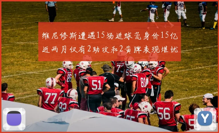 维尼修斯遭遇15场进球荒身价15亿近两月仅有2助攻和2黄牌表现堪忧