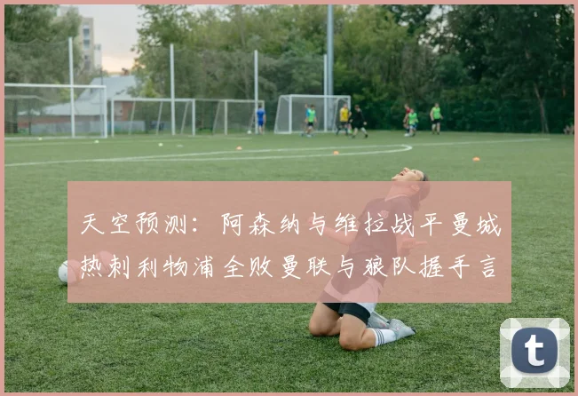 天空预测：阿森纳与维拉战平曼城热刺利物浦全败曼联与狼队握手言和
