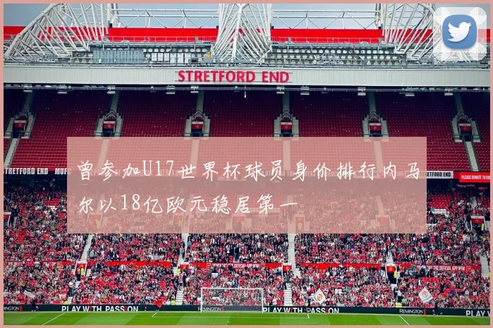 曾参加U17世界杯球员身价排行内马尔以18亿欧元稳居第一