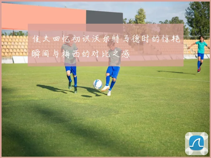 佳夫回忆初识沃尔特马德时的惊艳瞬间与梅西的对比之感