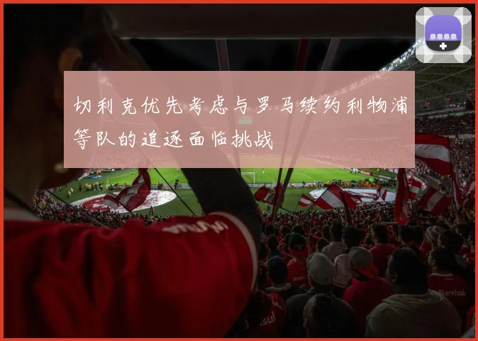 切利克优先考虑与罗马续约利物浦等队的追逐面临挑战