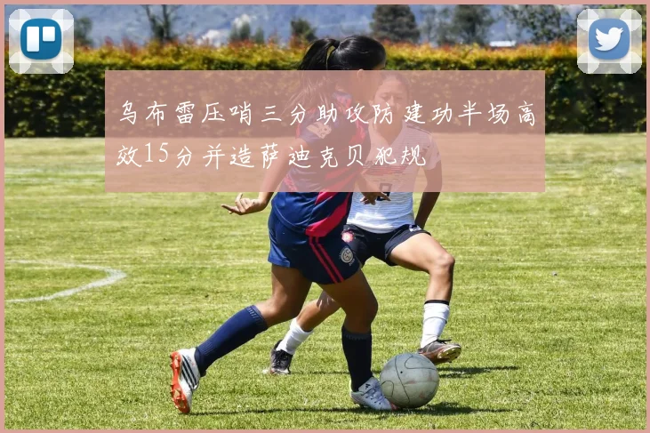 乌布雷压哨三分助攻防建功半场高效15分并造萨迪克贝犯规