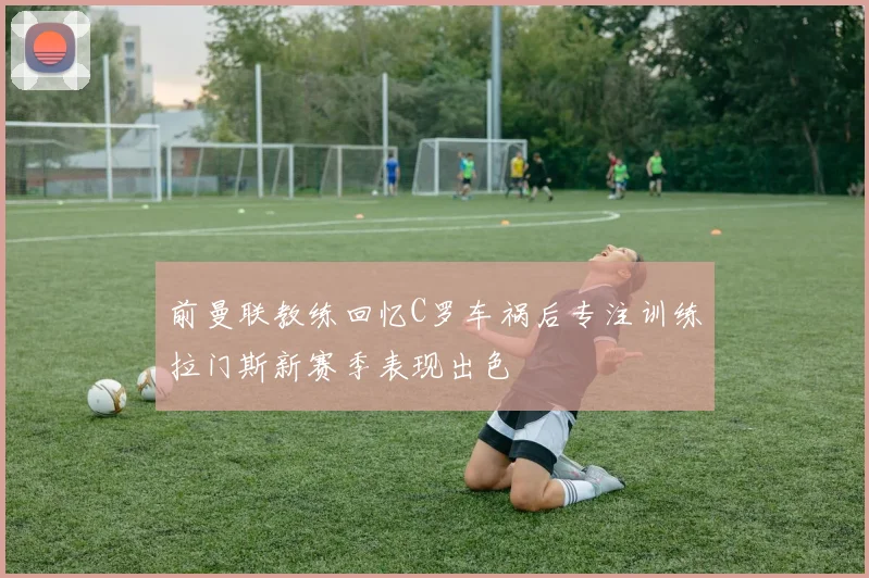 前曼联教练回忆C罗车祸后专注训练拉门斯新赛季表现出色