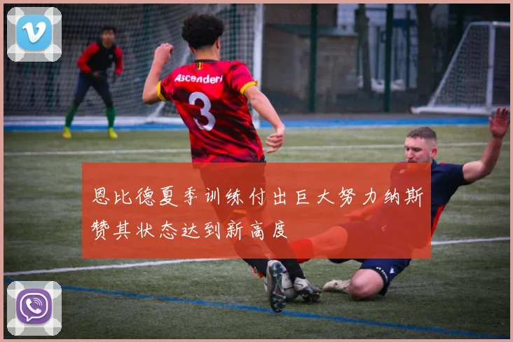 恩比德夏季训练付出巨大努力纳斯赞其状态达到新高度