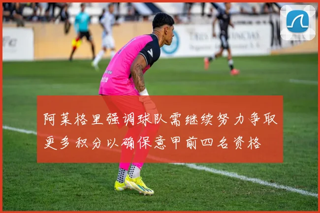 阿莱格里强调球队需继续努力争取更多积分以确保意甲前四名资格