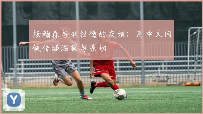 杨瀚森与利拉德的友谊：用中文问候传递温暖与亲切
