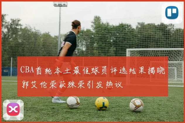 CBA首轮本土最佳球员评选结果揭晓郭艾伦荣获殊荣引发热议