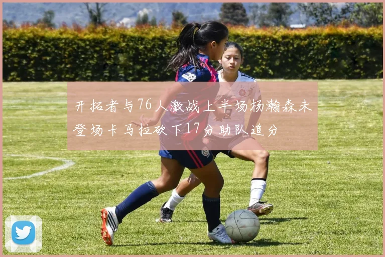 开拓者与76人激战上半场杨瀚森未登场卡马拉砍下17分助队追分
