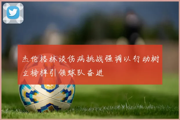 杰伦格林谈伤病挑战强调以行动树立榜样引领球队奋进