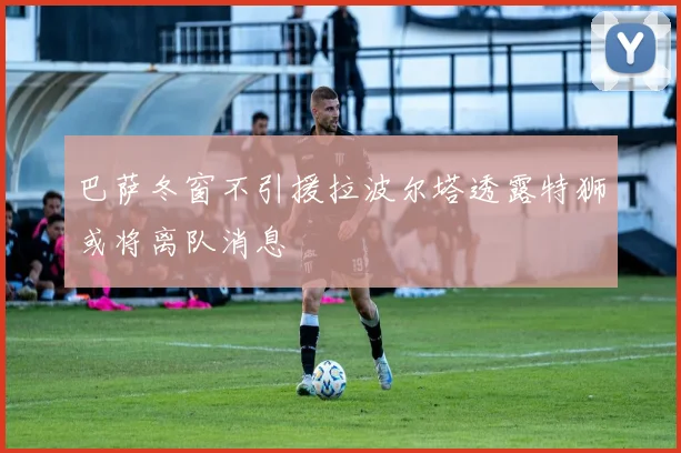 巴萨冬窗不引援拉波尔塔透露特狮或将离队消息