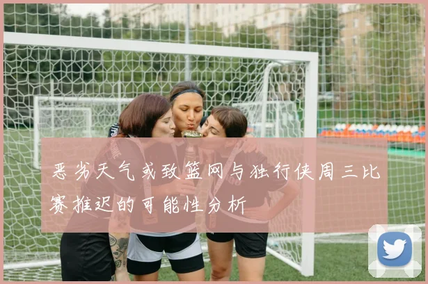 恶劣天气或致篮网与独行侠周三比赛推迟的可能性分析