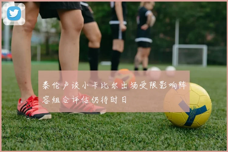 泰伦卢谈小卡比尔出场受限影响阵容组合评估仍待时日