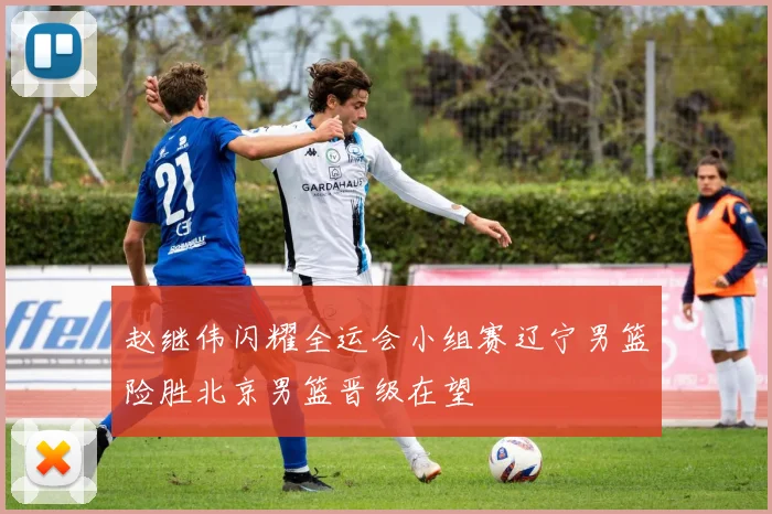 赵继伟闪耀全运会小组赛辽宁男篮险胜北京男篮晋级在望