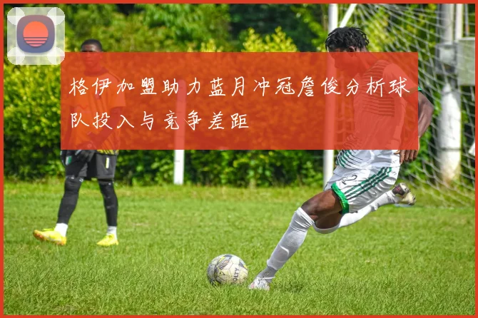 格伊加盟助力蓝月冲冠詹俊分析球队投入与竞争差距