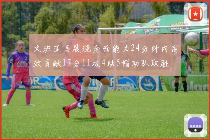 文班亚马展现全面能力24分钟内高效贡献17分11板4助5帽助队取胜