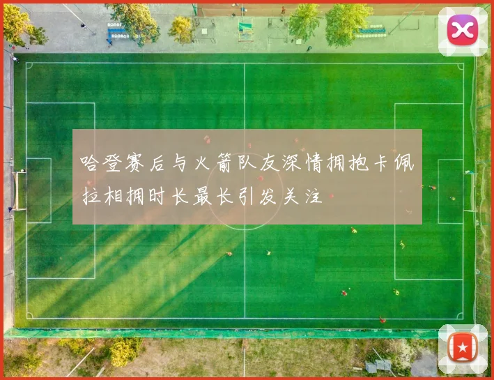 哈登赛后与火箭队友深情拥抱卡佩拉相拥时长最长引发关注
