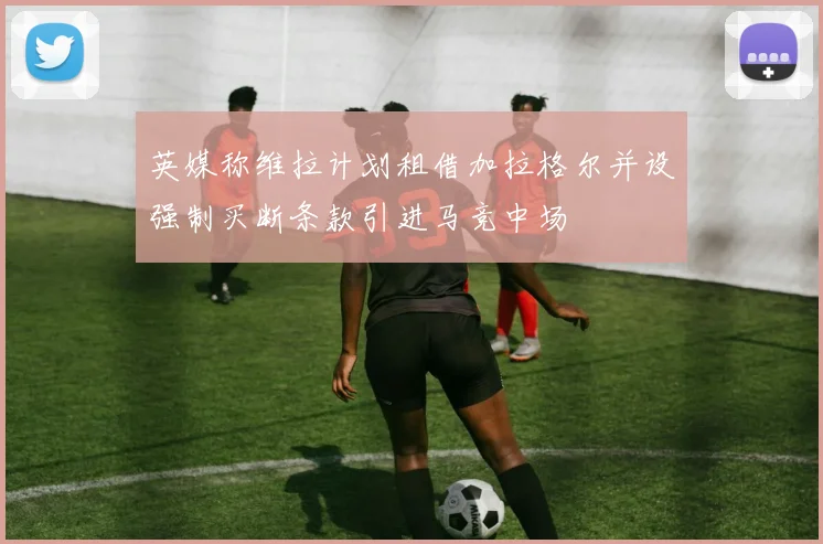英媒称维拉计划租借加拉格尔并设强制买断条款引进马竞中场