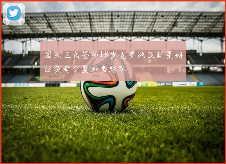 国米正式签约18岁克罗地亚新星姆拉契奇今夏加盟球队